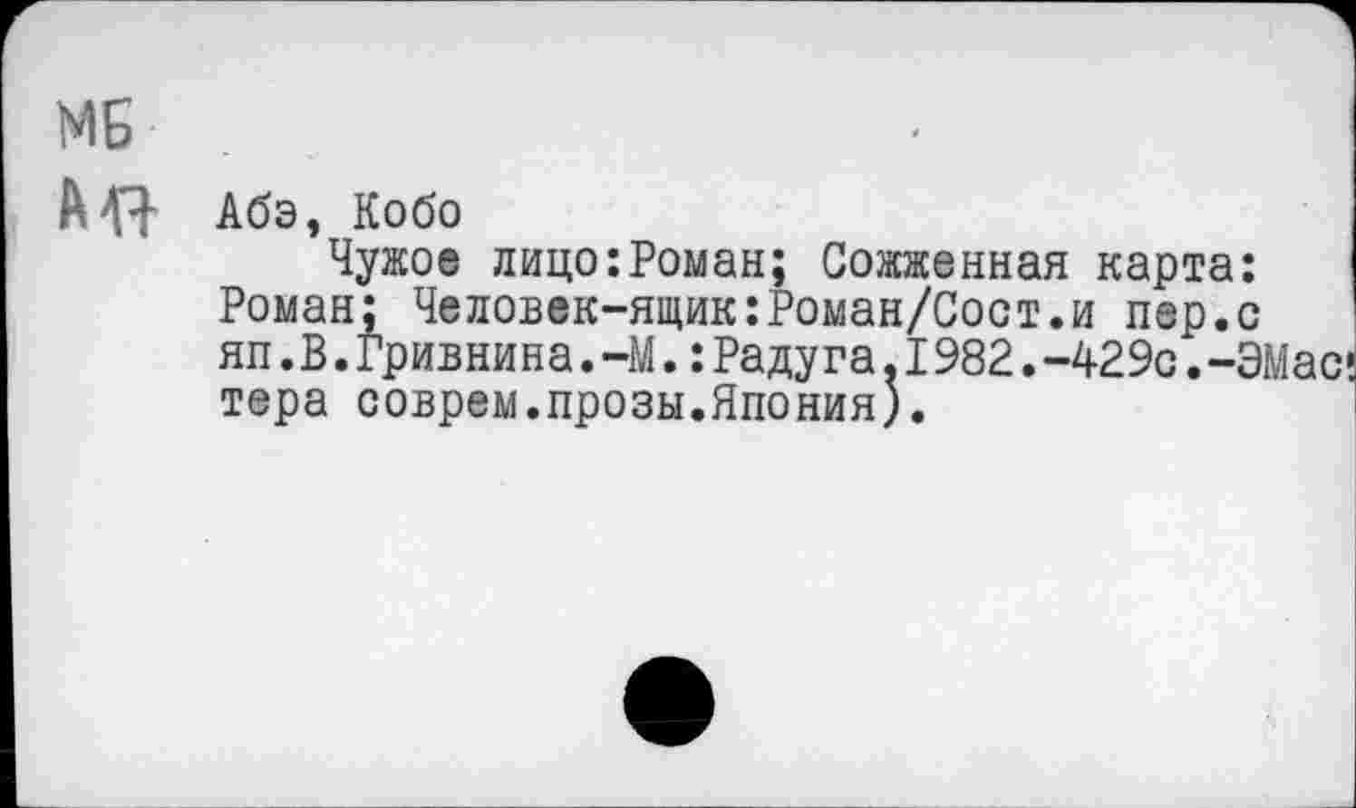 ﻿МЯ Абэ, Кобо
Чужое лицо:Роман; Сожженная карта: Роман; Человек-ящик:Роман/Сост.и пер.с яп.В.Гривнина.-М.:Радуга.1982.-429с.-ЭМас’ тера соврем.прозы.Япония).